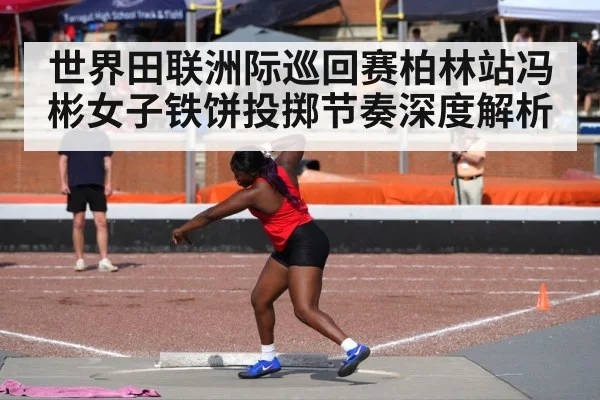 世界田联洲际巡回赛柏林站冯彬女子铁饼投掷节奏深度解析