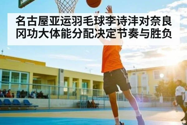 名古屋亚运羽毛球李诗沣对奈良冈功大体能分配决定节奏与胜负