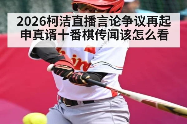 2026柯洁直播言论争议再起 申真谞十番棋传闻该怎么看